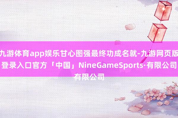 九游体育app娱乐甘心图强最终功成名就-九游网页版登录入口官方「中国」NineGameSports·有限公司