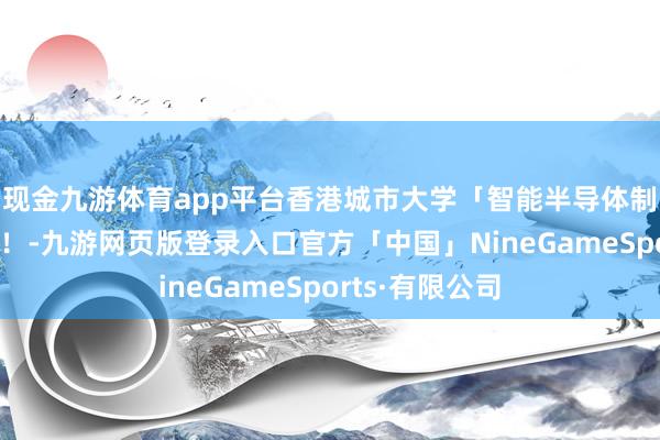 现金九游体育app平台香港城市大学「智能半导体制造」登第喜讯！-九游网页版登录入口官方「中国」NineGameSports·有限公司
