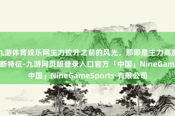 九游体育娱乐网主力拉升之前的风光，那即是主力高度控盘，归来五种判断特征-九游网页版登录入口官方「中国」NineGameSports·有限公司