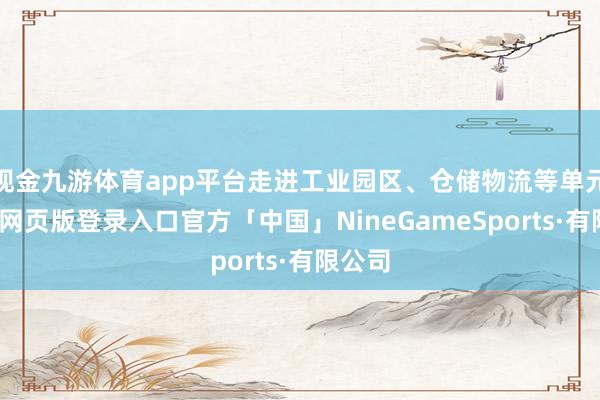 现金九游体育app平台走进工业园区、仓储物流等单元-九游网页版登录入口官方「中国」NineGameSports·有限公司