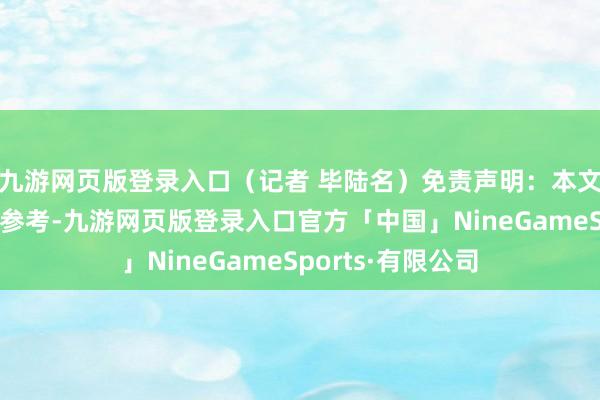 九游网页版登录入口（记者 毕陆名）免责声明：本文本体与数据仅供参考-九游网页版登录入口官方「中国」NineGameSports·有限公司