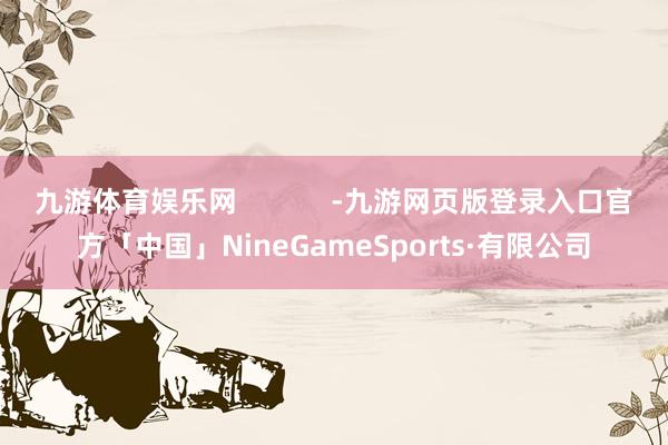 九游体育娱乐网            -九游网页版登录入口官方「中国」NineGameSports·有限公司