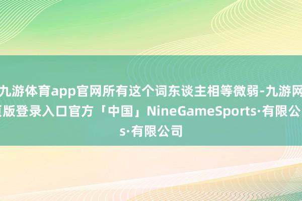 九游体育app官网所有这个词东谈主相等微弱-九游网页版登录入口官方「中国」NineGameSports·有限公司