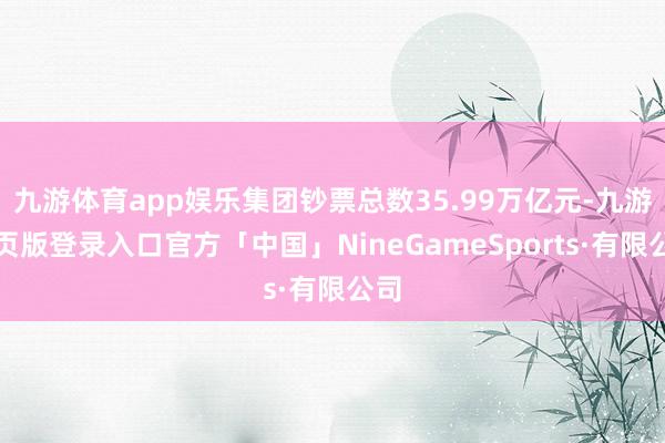 九游体育app娱乐集团钞票总数35.99万亿元-九游网页版登录入口官方「中国」NineGameSports·有限公司