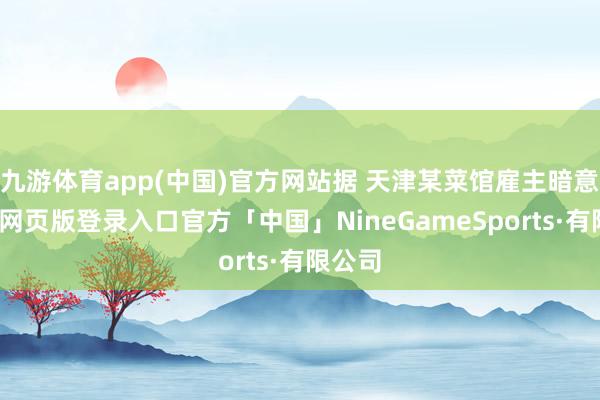 九游体育app(中国)官方网站据 天津某菜馆雇主暗意-九游网页版登录入口官方「中国」NineGameSports·有限公司
