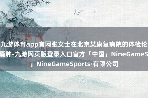 九游体育app官网张女士在北京某康复病院的体检论述中败露“右肾囊肿-九游网页版登录入口官方「中国」NineGameSports·有限公司