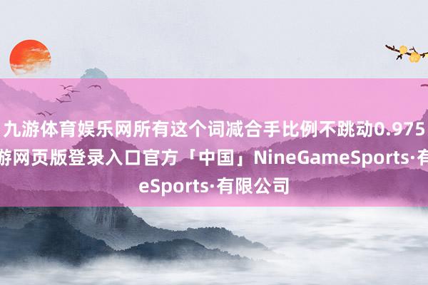 九游体育娱乐网所有这个词减合手比例不跳动0.9759%-九游网页版登录入口官方「中国」NineGameSports·有限公司