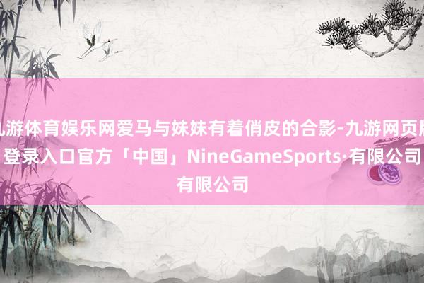 九游体育娱乐网爱马与妹妹有着俏皮的合影-九游网页版登录入口官方「中国」NineGameSports·有限公司