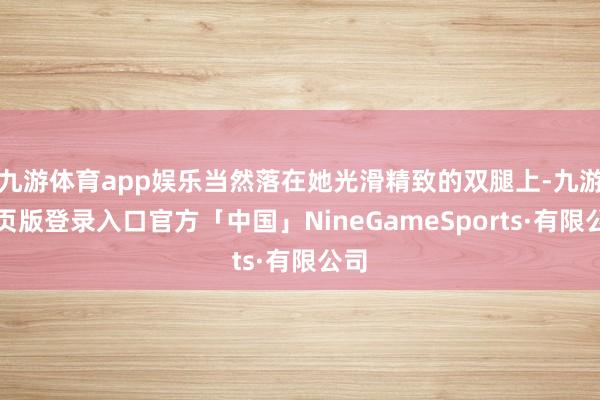 九游体育app娱乐当然落在她光滑精致的双腿上-九游网页版登录入口官方「中国」NineGameSports·有限公司