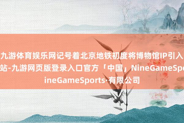 九游体育娱乐网记号着北京地铁初度将博物馆IP引入轨说念交通车站-九游网页版登录入口官方「中国」NineGameSports·有限公司