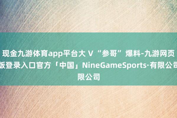 现金九游体育app平台大 V “参哥” 爆料-九游网页版登录入口官方「中国」NineGameSports·有限公司