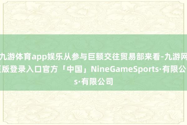 九游体育app娱乐从参与巨额交往贸易部来看-九游网页版登录入口官方「中国」NineGameSports·有限公司
