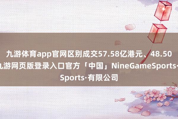 九游体育app官网区别成交57.58亿港元、48.50亿港元-九游网页版登录入口官方「中国」NineGameSports·有限公司