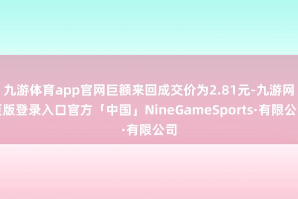九游体育app官网巨额来回成交价为2.81元-九游网页版登录入口官方「中国」NineGameSports·有限公司