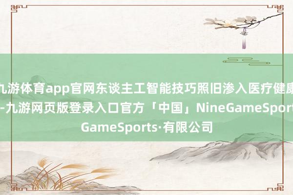 九游体育app官网东谈主工智能技巧照旧渗入医疗健康做事全链条-九游网页版登录入口官方「中国」NineGameSports·有限公司