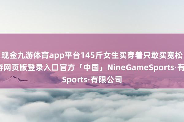 现金九游体育app平台145斤女生买穿着只敢买宽松的-九游网页版登录入口官方「中国」NineGameSports·有限公司