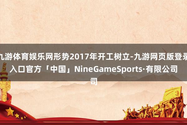 九游体育娱乐网形势2017年开工树立-九游网页版登录入口官方「中国」NineGameSports·有限公司