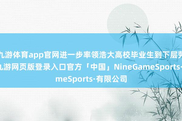 九游体育app官网进一步率领浩大高校毕业生到下层劳动创业-九游网页版登录入口官方「中国」NineGameSports·有限公司