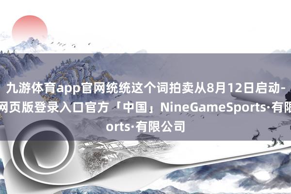 九游体育app官网统统这个词拍卖从8月12日启动-九游网页版登录入口官方「中国」NineGameSports·有限公司