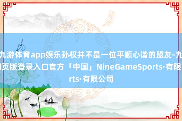 九游体育app娱乐孙权并不是一位平顺心谐的盟友-九游网页版登录入口官方「中国」NineGameSports·有限公司