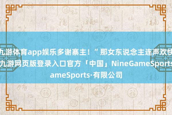 九游体育app娱乐多谢寨主!”那女东说念主连声欢快说念生动-九游网页版登录入口官方「中国」NineGameSports·有限公司