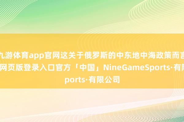 九游体育app官网这关于俄罗斯的中东地中海政策而言-九游网页版登录入口官方「中国」NineGameSports·有限公司