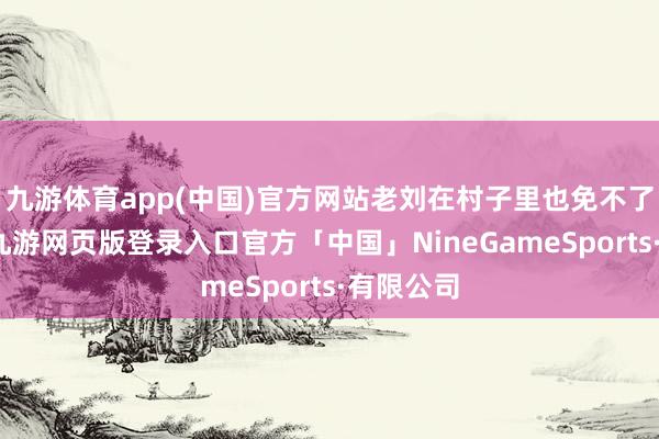 九游体育app(中国)官方网站老刘在村子里也免不了被拉住-九游网页版登录入口官方「中国」NineGameSports·有限公司