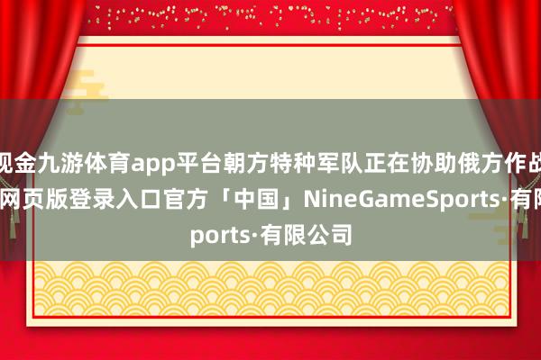 现金九游体育app平台朝方特种军队正在协助俄方作战-九游网页版登录入口官方「中国」NineGameSports·有限公司