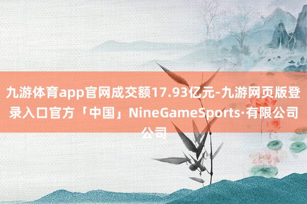 九游体育app官网成交额17.93亿元-九游网页版登录入口官方「中国」NineGameSports·有限公司