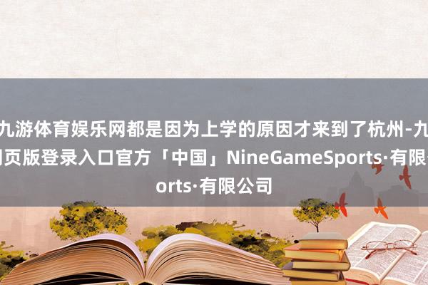 九游体育娱乐网都是因为上学的原因才来到了杭州-九游网页版登录入口官方「中国」NineGameSports·有限公司
