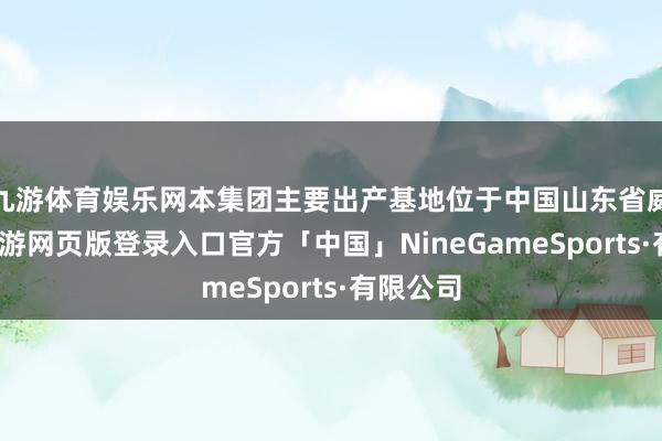 九游体育娱乐网本集团主要出产基地位于中国山东省威海市-九游网页版登录入口官方「中国」NineGameSports·有限公司