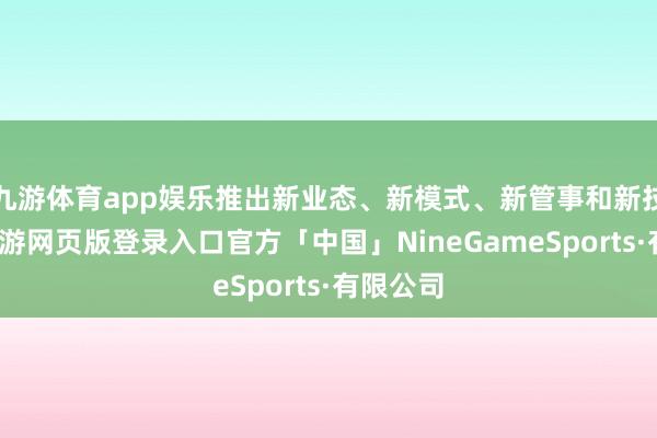 九游体育app娱乐推出新业态、新模式、新管事和新技巧等-九游网页版登录入口官方「中国」NineGameSports·有限公司