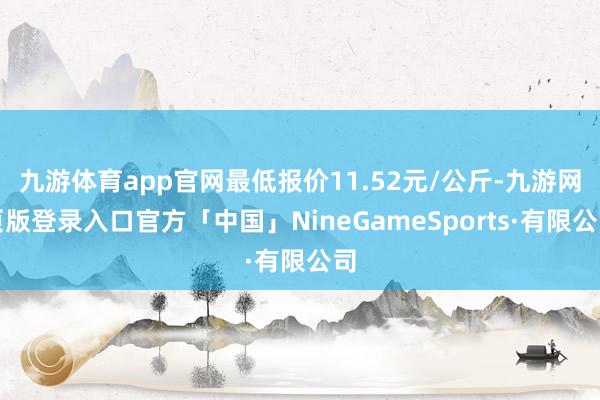 九游体育app官网最低报价11.52元/公斤-九游网页版登录入口官方「中国」NineGameSports·有限公司