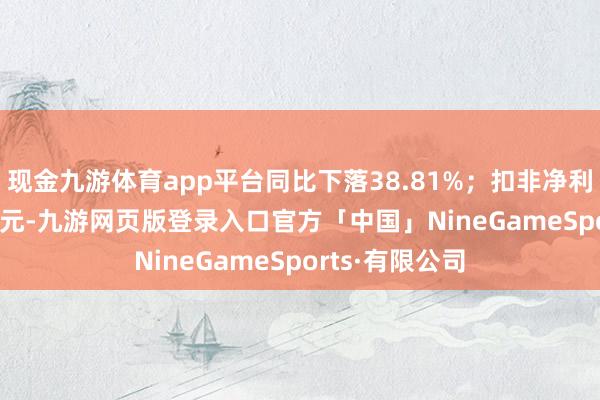 现金九游体育app平台同比下落38.81%;扣非净利润5948.44万元-九游网页版登录入口官方「中国」NineGameSports·有限公司